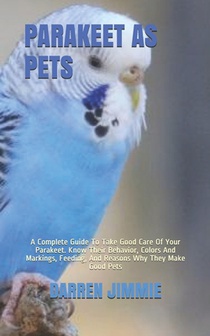Parakeet as Pets: A Complete Guide To Take Good Care Of Your Parakeet. Know Their Behavior, Colors And Markings, Feeding, And Reasons Wh