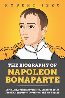 The Biography of Napoleon Bonaparte: Early Life, French Revolution, Emperor of the French, Conquests, Invasions, and his Legacy