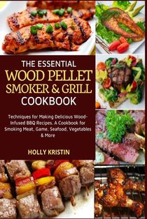 The Essential Wood Pellet Smoker and Grill Cookbook: Techniques for Making Delicious Wood-Infused BBQ Recipes - A Cookbook for Smoking Meat, Game, Sea
