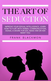 The Art of Seduction: Improve your Sexual Intelligence. Learn How to Flirt with Verbal Communication, Signal a Desire for Sex, Make Him or Her Want yo