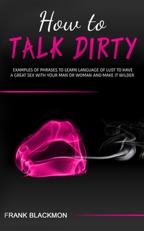 How to Talk Dirty: Examples of Phrases to Learn Language of Lust to Have a Great Sex with your Man or Woman and Make it Wilder