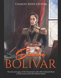 Simón Bolívar: The Life and Legacy of the Venezuelan Leader Who Liberated Much of Latin America from the Spanish Empire