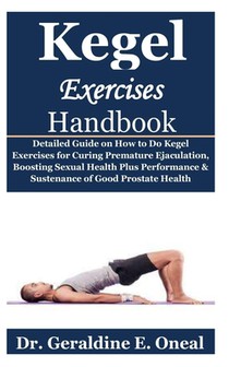 Kegel Exercises Handbook: Detailed Guide on How to Do Kegel Exercises for Curing Premature Ejaculation, Boosting Sexual Health Plus Performance