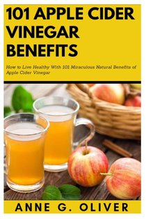 101 Apple Cider Vinegar Benefits: How to Live Healthy With 101 Miraculous Natural Benefits of Apple Cider Vinegar