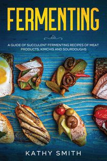 Fermenting: A Guide of Succulent Fermenting Recipes of Meat Products, Kimchi and Sourdough