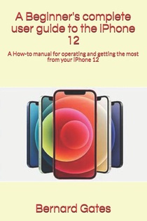 A Beginner's complete user guide to the iPhone 12: A How-to manual for operating and getting the most from your iPhone 12