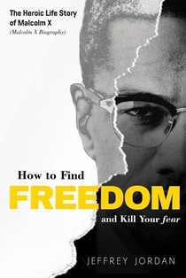 How to Find Freedom and Kill Your Fear: The Heroic Life Story of Malcolm X (Malcolm X Biography)