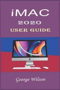 iMac 2020 User Guide: For Beginners and Advanced Level Users in Mastering the iMac 27-Inch Model and the Newest Version of iMac OS
