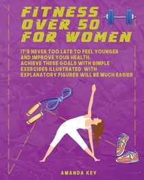 Fitness Over 50 For Women: It's Never Too Late To Feel Younger and Improve Your Health. Achieve These Goals With Simple Exercises Illustrated Wit
