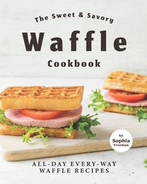 The Sweet & Savory Waffle Cookbook: All-Day Every-Way Waffle Recipes
