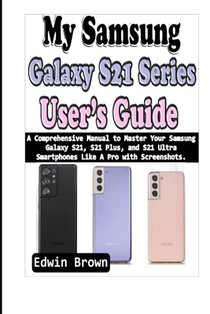My Samsung Galaxy S21 Series User's Guide: A Comprehensive Manual to Master Your Samsung Galaxy S21, S21 Plus, And S21 Ultra Smartphones Like A Pro wi