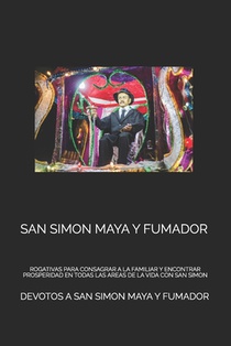 San Simon Maya Y Fumador: Rogativas Para Consagrar a la Familiar Y Encontrar Prosperidad En Todas Las Areas de la Vida Con San Simon