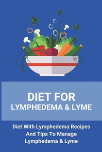 Diet For Lymphedema & Lyme: Diet With Lymphedema Recipes And Tips To Manage Lymphedema & Lyme: Lymphoedema Treatment