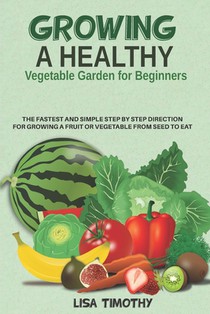 Growing a Healthy Vegetable Garden for Beginners: The Fastest and Simple Step by Step Direction for Growing a Fruit or Vegetable from Seed to Eat