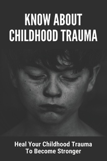 Know About Childhood Trauma: Heal Your Childhood Trauma To Become Stronger: Disorders Caused By Childhood Trauma