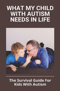 What My Child With Autism Needs In Life: The Survival Guide For Kids With Autism: Autistic Child Behavior Problems