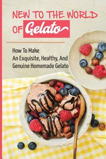 New To The World Of Gelato: How To Make An Exquisite, Healthy, And Genuine Homemade Gelato