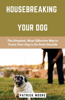Housebreaking Your Dog: The Simplest, Most Effective Way to Train Your Dog to Go Potty Outside