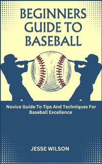 Beginners Guide to Baseball: Novice Guide To Tips And Techniques For Baseball Excellence