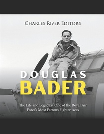 Douglas Bader: The Life and Legacy of One of the Royal Air Force's Most Famous Fighter Aces
