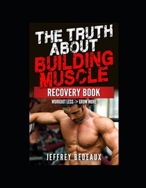 The Truth About Building Muscle; Recovery Edition: Workout Less and Grow More