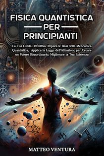 Fisica Quantistica Per Principianti: La Tua Guida Definitiva. Impara le Basi della Meccanica Quantistica, Applica la Legge dell'Attrazione per Creare