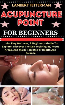 Acupuncture Point for Beginners: Unlocking Wellness, A Beginner's Guide To Explore, Discover The Key Techniques, Focus Areas, And Major Targets For He