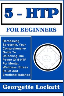 5 - Htp for Beginners: Harnessing Serotonin, Your Comprehensive Guide To Unlocking The Power Of 5-HTP For Mental Wellness, Stress Relief And