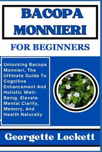 Bacopa Monnieri for Beginners: Unlocking Bacopa Monnieri, The Ultimate Guide To Cognitive Enhancement And Holistic Well-Being, Elevate Mental Clarity