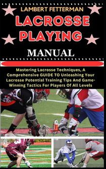 Lacrosse Playing Manual: Mastering Lacrosse Techniques, A Comprehensive GUIDE TO Unleashing Your Lacrosse Potential Training Tips And Game-Winn