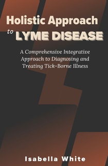 Holistic Approach to Lyme Disease: A Comprehensive Integrative Approach to Diagnosing and Treating Tick-Borne Illness