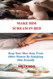 Make Him Scream in Bed: Keeping Your Man Away From Other Women by Satisfying Him Sexually