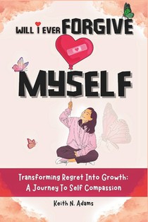 Will I Ever Forgive Myself: Transforming Regret Into Growth A Journey Of Self-Compassion
