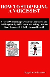 How to Stop Being a Narcissist: Steps to Overcoming Narcissistic Tendencies and Building Healthy Self-Esteem and Taking the First Steps Towards Self-R