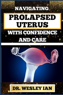 Navigating Prolapsed Uterus with Confidence and Care: Discovering Resilience And Empowering Solutions For Confronting Challenges For A Healthy Reprodu