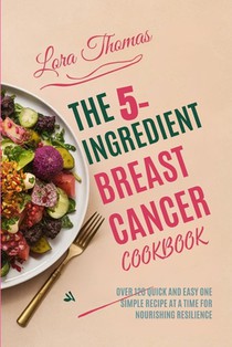 The 5-Ingredient Breast Cancer Cookbook: Over 120 Quick and Easy One Simple Recipe at a Time for Nourishing Resilience.