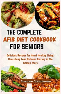The Complete Afib Diet Cookbook for Seniors: Delicious Recipes for Heart-Healthy Living: Nourishing Your Wellness Journey in the Golden Years