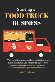 Starting a food truck business: The complete guide on how to start, grow, build, maintain and scale up a successful mobile food business as a beginner