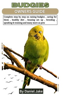 Budgies Owners Guide: Complete step by step on raising budgies, caring for them, healthy diet, housing set up, breeding, speaking & training
