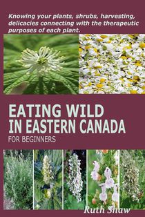 Eating Wild in Eastern Canada for Beginners: Knowing your plants, shrubs, harvesting, delicacies connecting with the therapeutic purposes of each plan
