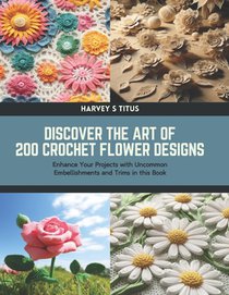Discover the Art of 200 Crochet Flower Designs: Enhance Your Projects with Uncommon Embellishments and Trims in this Book