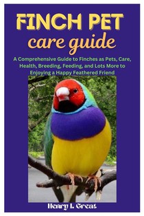 Finch Pet Care Guide: A Comprehensive Guide to Finches as Pets, Care, Health, Breeding, Feeding, and Lots More to Enjoying a Happy Feathered Friend