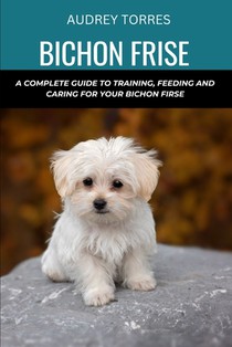Bichon frise: A complete guide to training, feeding and caring for your Bichon frise