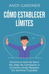 Cómo establecer límites: Domine el arte de decir no, deje de complacer a la gente y exija respeto sin sentirse culpable