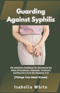 Guarding Against Syphilis: The Definitive Handbook for Navigating the Maze of Symptoms, Diagnosis, Treatment and Recovery from the Sneakiest STD