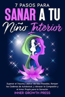 7 Pasos para Sanar a Tu Niño Interior: Superar el Trauma, Liberar Heridas Pasadas, Romper las Cadenas de Autoboicot, y Abrazar la Compasión y el Amor