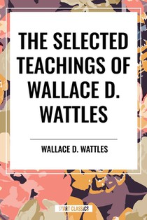The Selected Teachings of Wallace D. Wattles: The Science of Getting Rich, the Science of Being Well, the Science of Being Great