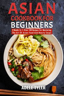 Asian Cookbook For Beginners: 2 Books In 1: Over 100 Recipes For Mastering The Art Of Asian Food And Hearty Soups