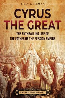 Cyrus the Great: The Enthralling Life of the Father of the Persian Empire