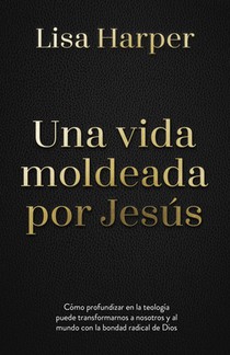 Una Vida Moldeada Por Jesús: Cómo Profundizar En La Teología Puede Transformarnos a Nosotros Y Al Mundo Con La Bondad Radical de Dios